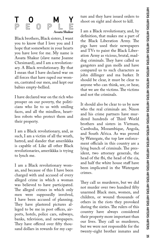 T O M Y
PEOPLE

Aseata Shakur

Black brothers, Black sisters, I want
you to know that I love you and I
hope that somewhere in your hearts
you have love for me. My name is
‘Assata Shakur (slave name Joanne
Chesimard), and Iam a revolution-
ary. A Black revolutionary. By that
mean that I have declared war on
all forces that have raped our wom-
cen, castrated our men, and kept our
babies empty-bellied.

Thave declared war on the rich who
prosper on our poverty, the politi-
cians who lie to us with smiling
faces, and all the mindless, heart-
less robots who protect them and
their property.

Tam a Black revolutionary, and, as
such, I am a victim of all the wrath,
hatred, and slander that amerikkka
is capable of. Like all other Black
revolutionaries, amerikkka is trying
to lynch me.

 

Tam a Black revolutionary wom-
an, and because of this I have been
charged with and accused of every
alleged crime in which a woman
vwas believed to have participated.
The alleged crimes in which only
men were supposedly involved,
T have been accused of planning.
‘They have plastered pictures. al-
leged to be me in post offices, air-
ports, hotels, police cars, subways,
banks, television, and newspapers.
They have offered over fifty thou-
sand dollars in rewards for my cap

‘ture and they have issued orders to
shoot on sight and shoot to kill.

Tam a Black revolutionary, and, by
definition, that makes me a part of
the Black Liberation Army. ‘The
pigs have used their newspapers
and TVs to paint the Black Liber-
ation Army as vicious, brutal, mad-
dog criminals. They have called us
gangsters and gun molls and have
compared us to such characters as
john dillinger and ma barker. It
should be clear, it must be clear to
anyone who can think, see, or hear,
that we are the victims. The victims
and not the criminals,

It should also be clear to us by now
who the real criminals are, Nixon
and his crime partners have mur-
dered hundreds of Third World
brothers and sisters in Vietnam,
Cambodia, Mozambique, Angola,
and South Africa, As was proved
bby Watergate, the top law enforce~
ment officials in this country are a
lying bunch of criminals. The pres~
ident, two attorney generals, the
head of the fbi, the head of the cia,
and half the white house staff have
been implicated in the Watergate

‘They call us murderers, but we did
not murder over two hundred fifty
unarmed Black men, women, and
children, or wound thousands of
others in the riots they provoked
during the sixties. The rulers of this
country have always considered
their property more important than
our lives, They call us murderers,
bbut we were not responsible for the
‘twenty-eight brother inmates and

‘SUSLBH SUBLBH SUSLBH SYBL6H SULBH SUBL6H SULBH SU3ISH SULBH SUBLGH SURLSH SUBLGH SURLSH SUBLGH SULBH SUBLGH SUBISH SUSLBH SULSH

se
